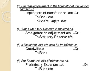 (3) For making payment to the liquidator of the vendor
company :
Liquidators of transferor co. a/c..Dr
To Bank a/c
To Share Capital a/c
(4) When Statutory Reserve is maintained
Amalgamation adjustment a/c ..Dr
To Statutory Reserve a/c
(5) If liquidation exp are paid by transferee co.
Goodwill a/c ..Dr
To Bank
(6) For Formation exp of transferee co.
Preliminary Expenses a/c ..Dr
To Bank a/c
 