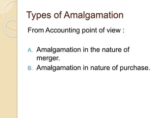 Types of Amalgamation
From Accounting point of view :
A. Amalgamation in the nature of
merger.
B. Amalgamation in nature of purchase.
 