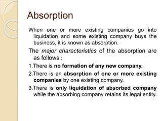 Absorption
When one or more existing companies go into
liquidation and some existing company buys the
business, it is known as absorption.
The major characteristics of the absorption are
as follows :
1.There is no formation of any new company.
2.There is an absorption of one or more existing
companies by one existing company.
3.There is only liquidation of absorbed company
while the absorbing company retains its legal entity.
 