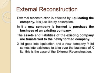 External Reconstruction
External reconstruction is effected by liquidating the
company. It is just like by absorption.
In it a new company is formed to purchase the
business of an existing company.
The assets and liabilities of the existing company
are transferred to the newly formed company.
X ltd goes into liquidation and a new company Y ltd
comes into existence to take over the business of X
ltd, this is the case of the External Reconstruction.
 