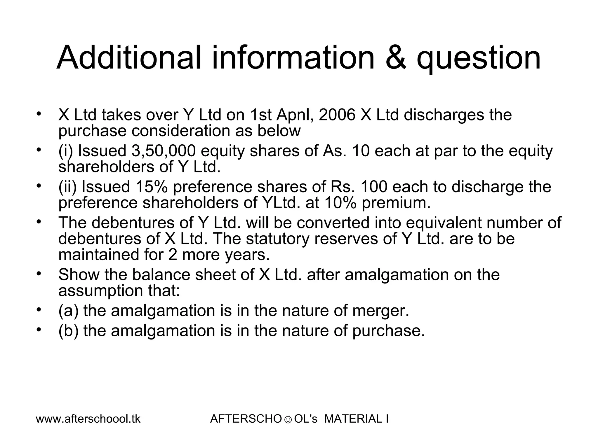 Additional information & question X Ltd takes over Y Ltd on 1st Apnl, 2006 X Ltd discharges the purchase consideration as below (i) Issued 3,50,000 equity shares of As. 10 each at par to the equity shareholders of Y Ltd. (ii) Issued 15% preference shares of Rs. 100 each to discharge the preference shareholders of YLtd. at 10% premium. The debentures of Y Ltd. will be converted into equivalent number of debentures of X Ltd. The statutory reserves of Y Ltd. are to be maintained for 2 more years. Show the balance sheet of X Ltd. after amalgamation on the assumption that: (a) the amalgamation is in the nature of merger. (b) the amalgamation is in the nature of purchase. 