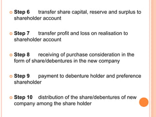  Step 6 transfer share capital, reserve and surplus to
shareholder account
 Step 7 transfer profit and loss on realisation to
shareholder account
 Step 8 receiving of purchase consideration in the
form of share/debentures in the new company
 Step 9 payment to debenture holder and preference
shareholder
 Step 10 distribution of the share/debentures of new
company among the share holder
 