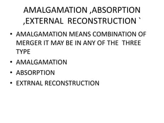 AMALGAMATION ,ABSORPTION
,EXTERNAL RECONSTRUCTION `
• AMALGAMATION MEANS COMBINATION OF
MERGER IT MAY BE IN ANY OF THE THREE
TYPE
• AMALGAMATION
• ABSORPTION
• EXTRNAL RECONSTRUCTION
 