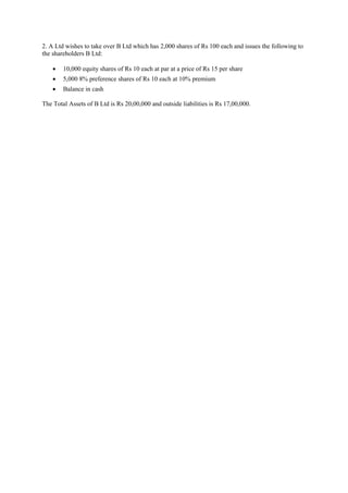 2. A Ltd wishes to take over B Ltd which has 2,000 shares of Rs 100 each and issues the following to
the shareholders B Ltd:
 10,000 equity shares of Rs 10 each at par at a price of Rs 15 per share
 5,000 8% preference shares of Rs 10 each at 10% premium
 Balance in cash
The Total Assets of B Ltd is Rs 20,00,000 and outside liabilities is Rs 17,00,000.
 