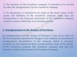 2. Amalgamation in the Nature of Purchase:
An amalgamation is in the ‘Nature of Purchase’ if any one or more of
the five conditions specified for Merger is not satisfied. In such kind of
amalgamation shareholders of the company which is acquired
normally do not continue to have a proportionate share in the equity
of the combined company. The transferee company may also not
intend to continue the business of Transferor Company.
4. The business of the transferor company is intended to be carried
on, after the amalgamation, by the transferee company.
5. No adjustment is intended to be made to the book values of the
assets and liabilities of the transferor company when they are
incorporated in the financial statements of the transferee company
except to ensure uniformity of accounting policies.
 