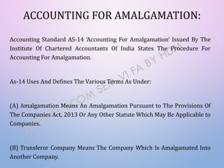 ACCOUNTING FOR AMALGAMATION:
Accounting Standard AS-14 ‘Accounting For Amalgamation’ Issued By The
Institute Of Chartered Accountants Of India States The Procedure For
Accounting For Amalgamation.
As-14 Uses And Defines The Various Terms As Under:
(A) Amalgamation Means An Amalgamation Pursuant to The Provisions Of
The Companies Act, 2013 Or Any Other Statute Which May Be Applicable to
Companies.
(B) Transferor Company Means The Company Which Is Amalgamated Into
Another Company.
 
