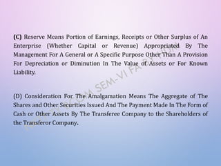 (C) Reserve Means Portion of Earnings, Receipts or Other Surplus of An
Enterprise (Whether Capital or Revenue) Appropriated By The
Management For A General or A Specific Purpose Other Than A Provision
For Depreciation or Diminution In The Value of Assets or For Known
Liability.
(D) Consideration For The Amalgamation Means The Aggregate of The
Shares and Other Securities Issued And The Payment Made In The Form of
Cash or Other Assets By The Transferee Company to the Shareholders of
the Transferor Company.
 