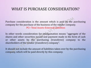WHAT IS PURCHASE CONSIDERATION?
Purchase consideration is the amount which is paid by the purchasing
company for the purchase of the business of the vendor company.
PC= Total Assets-External Liabilities
In other words consideration for amalgamation means “aggregate of the
shares and other securities issued and payment made in the form of cash
or other assets by the purchasing (transferee) company to the
shareholders of the vendor (transferor) company”.
It should not include the amount of liabilities taken over by the purchasing
company, which will be paid directly by this company.
 
