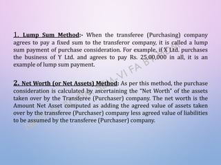 1. Lump Sum Method:- When the transferee (Purchasing) company
agrees to pay a fixed sum to the transferor company, it is called a lump
sum payment of purchase consideration. For example, if X Ltd. purchases
the business of Y Ltd. and agrees to pay Rs. 25,00,000 in all, it is an
example of lump sum payment.
2. Net Worth (or Net Assets) Method: As per this method, the purchase
consideration is calculated by ascertaining the “Net Worth” of the assets
taken over by the Transferee (Purchaser) company. The net worth is the
Amount Net Asset computed as adding the agreed value of assets taken
over by the transferee (Purchaser) company less agreed value of liabilities
to be assumed by the transferee (Purchaser) company.
 