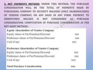 3. NET PAYMENTS METHOD: UNDER THIS METHOD, THE PURCHASE
CONSIDERATION WILL BE THE TOTAL OF PAYMENTS MADE BY
PURCHASING COMPANY TO SECURITY HOLDERS (ONLY SHAREHOLDERS)
OF VENDOR COMPANY, ON ANY BASIS IN ANY FORM. PAYMENT TO
DEBENTURES HOLDER IS NOT CONSIDERED AS PURCHASE
CONSIDERATION. COMPUTATION OF PURCHASE CONSIDERATION AS PER
NET ASSET METHOD:-
 