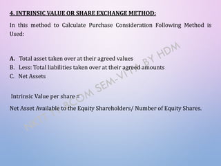 4. INTRINSIC VALUE OR SHARE EXCHANGE METHOD:
In this method to Calculate Purchase Consideration Following Method is
Used:
A. Total asset taken over at their agreed values
B. Less: Total liabilities taken over at their agreed amounts
C. Net Assets
Intrinsic Value per share =
Net Asset Available to the Equity Shareholders/ Number of Equity Shares.
 