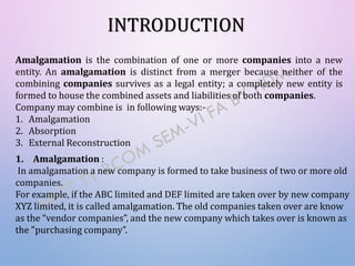 INTRODUCTION
Amalgamation is the combination of one or more companies into a new
entity. An amalgamation is distinct from a merger because neither of the
combining companies survives as a legal entity; a completely new entity is
formed to house the combined assets and liabilities of both companies.
Company may combine is in following ways:-
1. Amalgamation
2. Absorption
3. External Reconstruction
1. Amalgamation :
In amalgamation a new company is formed to take business of two or more old
companies.
For example, if the ABC limited and DEF limited are taken over by new company
XYZ limited, it is called amalgamation. The old companies taken over are know
as the “vendor companies”, and the new company which takes over is known as
the "purchasing company”.
 