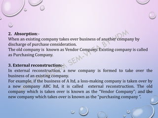 2. Absorption:-
When an existing company takes over business of another company by
discharge of purchase consideration.
The old company is known as Vendor Company. Existing company is called
as Purchasing Company.
3. External reconstruction:-
In external reconstruction, a new company is formed to take over the
business of an existing company.
For example, if the business of A ltd, a loss-making company is taken over by
a new company ABC ltd, it is called external reconstruction. The old
company which is taken over is known as the “Vendor Company”; and the
new company which takes over is known as the “purchasing company ”.
 