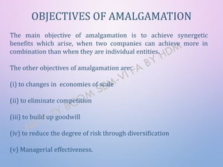 OBJECTIVES OF AMALGAMATION
The main objective of amalgamation is to achieve synergetic
benefits which arise, when two companies can achieve more in
combination than when they are individual entities.
The other objectives of amalgamation are:
(i) to changes in economies of scale
(ii) to eliminate competition
(iii) to build up goodwill
(iv) to reduce the degree of risk through diversification
(v) Managerial effectiveness.
 