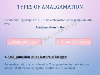 For accounting purposes, AS-14 has categorized amalgamation into
two:
Amalgamation in the
1. Amalgamation in the Nature of Merger:
An amalgamation is considered as ‘Amalgamation in the Nature of
Merger’ if all the following five conditions are satisfied:
TYPES OF AMALGAMATION
1. Nature of Merger 2. Nature of Purchase
 