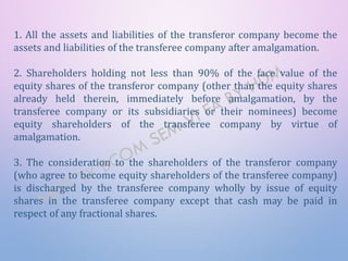 1. All the assets and liabilities of the transferor company become the
assets and liabilities of the transferee company after amalgamation.
2. Shareholders holding not less than 90% of the face value of the
equity shares of the transferor company (other than the equity shares
already held therein, immediately before amalgamation, by the
transferee company or its subsidiaries or their nominees) become
equity shareholders of the transferee company by virtue of
amalgamation.
3. The consideration to the shareholders of the transferor company
(who agree to become equity shareholders of the transferee company)
is discharged by the transferee company wholly by issue of equity
shares in the transferee company except that cash may be paid in
respect of any fractional shares.
 