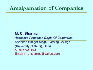 Amalgamation of Companies 
M. C. Sharma 
Associate Professor, Deptt. Of Commerce 
Shaheed Bhagat Singh Evening College 
(University of Delhi), Delhi 
M: 9717415641; 
Email:m_c_sharma@yahoo.com 
 