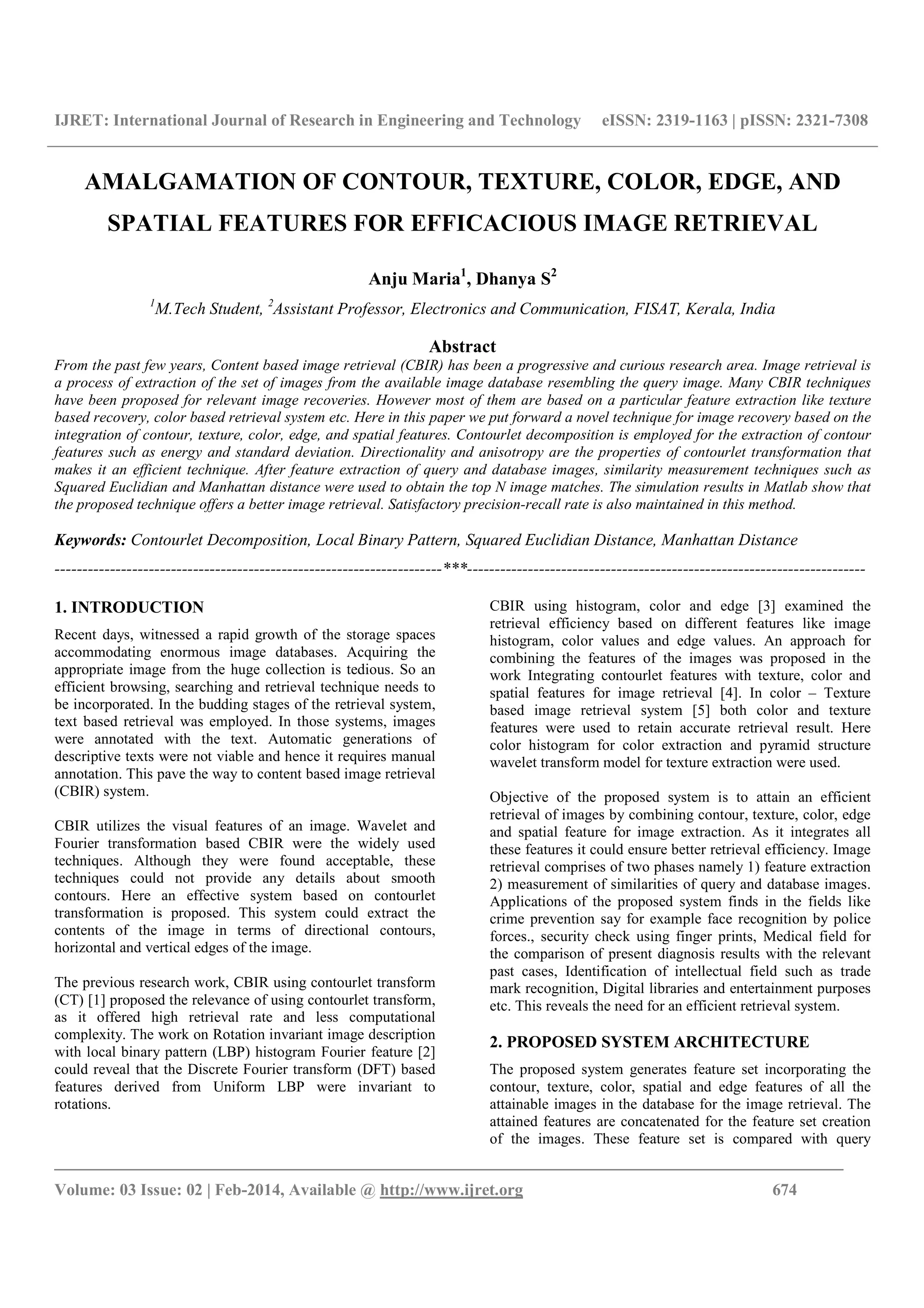 IJRET: International Journal of Research in Engineering and Technology eISSN: 2319-1163 | pISSN: 2321-7308
_______________________________________________________________________________________
Volume: 03 Issue: 02 | Feb-2014, Available @ http://www.ijret.org 674
AMALGAMATION OF CONTOUR, TEXTURE, COLOR, EDGE, AND
SPATIAL FEATURES FOR EFFICACIOUS IMAGE RETRIEVAL
Anju Maria1
, Dhanya S2
1
M.Tech Student, 2
Assistant Professor, Electronics and Communication, FISAT, Kerala, India
Abstract
From the past few years, Content based image retrieval (CBIR) has been a progressive and curious research area. Image retrieval is
a process of extraction of the set of images from the available image database resembling the query image. Many CBIR techniques
have been proposed for relevant image recoveries. However most of them are based on a particular feature extraction like texture
based recovery, color based retrieval system etc. Here in this paper we put forward a novel technique for image recovery based on the
integration of contour, texture, color, edge, and spatial features. Contourlet decomposition is employed for the extraction of contour
features such as energy and standard deviation. Directionality and anisotropy are the properties of contourlet transformation that
makes it an efficient technique. After feature extraction of query and database images, similarity measurement techniques such as
Squared Euclidian and Manhattan distance were used to obtain the top N image matches. The simulation results in Matlab show that
the proposed technique offers a better image retrieval. Satisfactory precision-recall rate is also maintained in this method.
Keywords: Contourlet Decomposition, Local Binary Pattern, Squared Euclidian Distance, Manhattan Distance
----------------------------------------------------------------------***------------------------------------------------------------------------
1. INTRODUCTION
Recent days, witnessed a rapid growth of the storage spaces
accommodating enormous image databases. Acquiring the
appropriate image from the huge collection is tedious. So an
efficient browsing, searching and retrieval technique needs to
be incorporated. In the budding stages of the retrieval system,
text based retrieval was employed. In those systems, images
were annotated with the text. Automatic generations of
descriptive texts were not viable and hence it requires manual
annotation. This pave the way to content based image retrieval
(CBIR) system.
CBIR utilizes the visual features of an image. Wavelet and
Fourier transformation based CBIR were the widely used
techniques. Although they were found acceptable, these
techniques could not provide any details about smooth
contours. Here an effective system based on contourlet
transformation is proposed. This system could extract the
contents of the image in terms of directional contours,
horizontal and vertical edges of the image.
The previous research work, CBIR using contourlet transform
(CT) [1] proposed the relevance of using contourlet transform,
as it offered high retrieval rate and less computational
complexity. The work on Rotation invariant image description
with local binary pattern (LBP) histogram Fourier feature [2]
could reveal that the Discrete Fourier transform (DFT) based
features derived from Uniform LBP were invariant to
rotations.
CBIR using histogram, color and edge [3] examined the
retrieval efficiency based on different features like image
histogram, color values and edge values. An approach for
combining the features of the images was proposed in the
work Integrating contourlet features with texture, color and
spatial features for image retrieval [4]. In color – Texture
based image retrieval system [5] both color and texture
features were used to retain accurate retrieval result. Here
color histogram for color extraction and pyramid structure
wavelet transform model for texture extraction were used.
Objective of the proposed system is to attain an efficient
retrieval of images by combining contour, texture, color, edge
and spatial feature for image extraction. As it integrates all
these features it could ensure better retrieval efficiency. Image
retrieval comprises of two phases namely 1) feature extraction
2) measurement of similarities of query and database images.
Applications of the proposed system finds in the fields like
crime prevention say for example face recognition by police
forces., security check using finger prints, Medical field for
the comparison of present diagnosis results with the relevant
past cases, Identification of intellectual field such as trade
mark recognition, Digital libraries and entertainment purposes
etc. This reveals the need for an efficient retrieval system.
2. PROPOSED SYSTEM ARCHITECTURE
The proposed system generates feature set incorporating the
contour, texture, color, spatial and edge features of all the
attainable images in the database for the image retrieval. The
attained features are concatenated for the feature set creation
of the images. These feature set is compared with query
 
