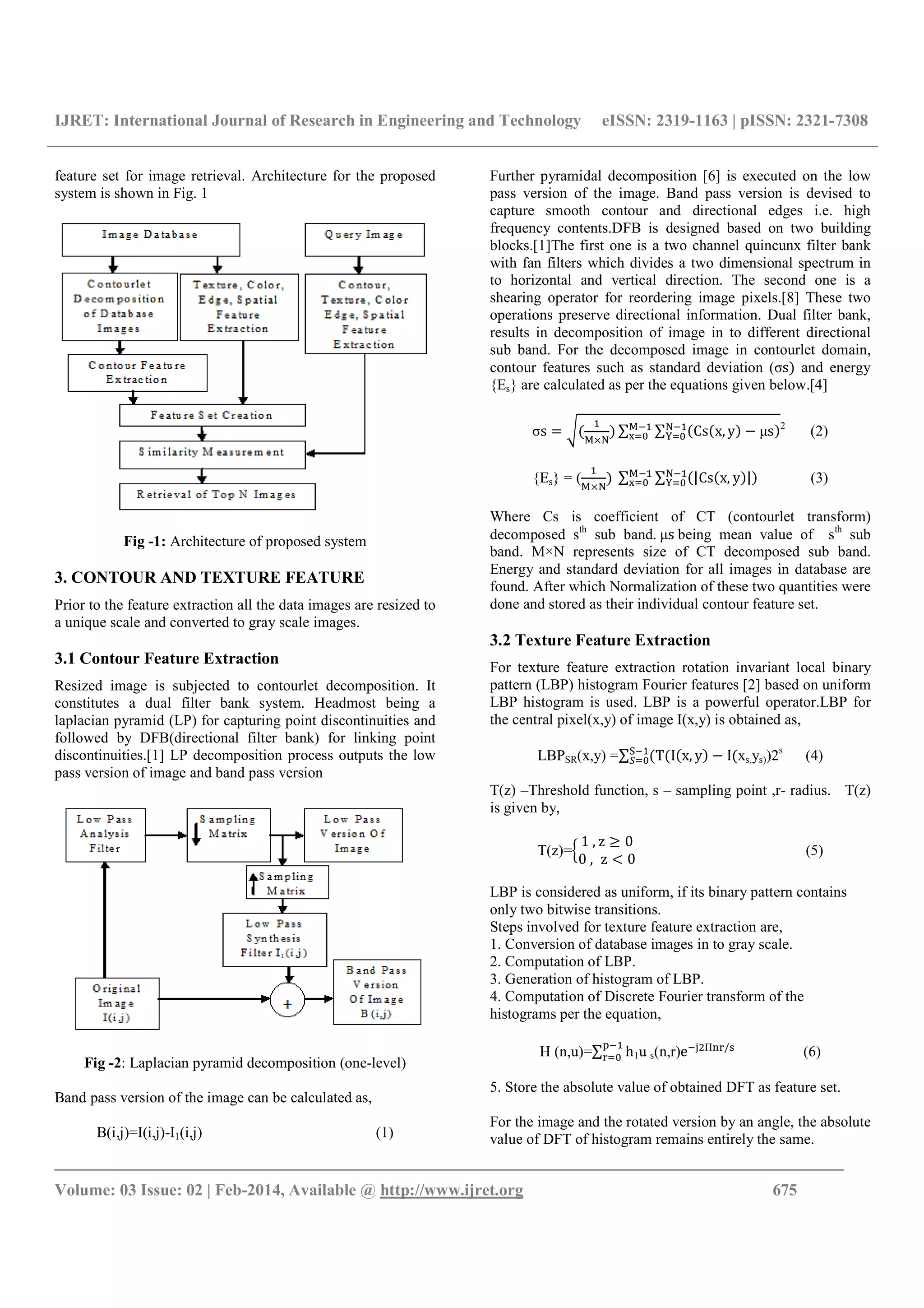 IJRET: International Journal of Research in Engineering and Technology eISSN: 2319-1163 | pISSN: 2321-7308
_______________________________________________________________________________________
Volume: 03 Issue: 02 | Feb-2014, Available @ http://www.ijret.org 675
feature set for image retrieval. Architecture for the proposed
system is shown in Fig. 1
Fig -1: Architecture of proposed system
3. CONTOUR AND TEXTURE FEATURE
Prior to the feature extraction all the data images are resized to
a unique scale and converted to gray scale images.
3.1 Contour Feature Extraction
Resized image is subjected to contourlet decomposition. It
constitutes a dual filter bank system. Headmost being a
laplacian pyramid (LP) for capturing point discontinuities and
followed by DFB(directional filter bank) for linking point
discontinuities.[1] LP decomposition process outputs the low
pass version of image and band pass version
Fig -2: Laplacian pyramid decomposition (one-level)
Band pass version of the image can be calculated as,
B(i,j)=I(i,j)-I1(i,j) (1)
Further pyramidal decomposition [6] is executed on the low
pass version of the image. Band pass version is devised to
capture smooth contour and directional edges i.e. high
frequency contents.DFB is designed based on two building
blocks.[1]The first one is a two channel quincunx filter bank
with fan filters which divides a two dimensional spectrum in
to horizontal and vertical direction. The second one is a
shearing operator for reordering image pixels.[8] These two
operations preserve directional information. Dual filter bank,
results in decomposition of image in to different directional
sub band. For the decomposed image in contourlet domain,
contour features such as standard deviation (σs and energy
{Es} are calculated as per the equations given below.[4]
σs ∑ ∑ Cs x, y μs 2
(2)
{Es} = ( 	∑ ∑ |Cs x, y | (3)
Where Cs is coefficient of CT (contourlet transform)
decomposed sth
sub band.	μs	being mean value of sth
sub
band. M×N represents size of CT decomposed sub band.
Energy and standard deviation for all images in database are
found. After which Normalization of these two quantities were
done and stored as their individual contour feature set.
3.2 Texture Feature Extraction
For texture feature extraction rotation invariant local binary
pattern (LBP) histogram Fourier features [2] based on uniform
LBP histogram is used. LBP is a powerful operator.LBP for
the central pixel(x,y) of image I(x,y) is obtained as,
LBPSR(x,y) =∑ T I x, y I xs,ys))2s
(4)
T(z) –Threshold function, s – sampling point ,r- radius. T(z)
is given by,
T(z)=
1	, z 0
0	, z 0
! (5)
LBP is considered as uniform, if its binary pattern contains
only two bitwise transitions.
Steps involved for texture feature extraction are,
1. Conversion of database images in to gray scale.
2. Computation of LBP.
3. Generation of histogram of LBP.
4. Computation of Discrete Fourier transform of the
histograms per the equation,
H (n,u)=∑ h
#
$ 1u s(n,r)e &'Π($/*
(6)
5. Store the absolute value of obtained DFT as feature set.
For the image and the rotated version by an angle, the absolute
value of DFT of histogram remains entirely the same.
 