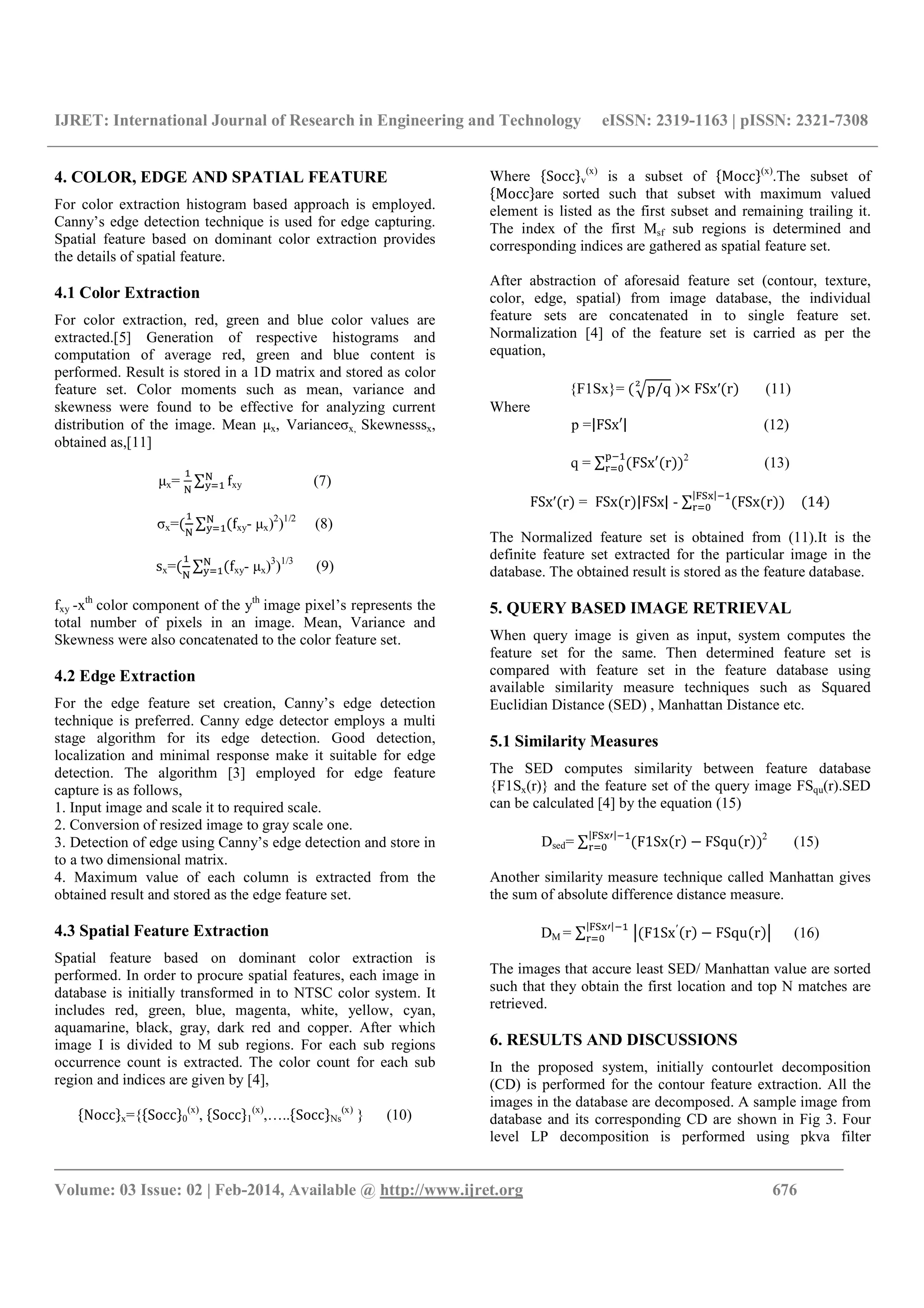 IJRET: International Journal of Research in Engineering and Technology eISSN: 2319-1163 | pISSN: 2321-7308
_______________________________________________________________________________________
Volume: 03 Issue: 02 | Feb-2014, Available @ http://www.ijret.org 676
4. COLOR, EDGE AND SPATIAL FEATURE
For color extraction histogram based approach is employed.
Canny’s edge detection technique is used for edge capturing.
Spatial feature based on dominant color extraction provides
the details of spatial feature.
4.1 Color Extraction
For color extraction, red, green and blue color values are
extracted.[5] Generation of respective histograms and
computation of average red, green and blue content is
performed. Result is stored in a 1D matrix and stored as color
feature set. Color moments such as mean, variance and
skewness were found to be effective for analyzing current
distribution of the image. Mean μx, Varianceσx, Skewnesssx,
obtained as,[11]
μx= ∑ f, xy (7)
σx= ∑ f, xy- μx)2
)1/2
(8)
sx=( ∑ (f, xy- μx)3
)1/3
(9)
fxy -xth
color component of the yth
image pixel’s represents the
total number of pixels in an image. Mean, Variance and
Skewness were also concatenated to the color feature set.
4.2 Edge Extraction
For the edge feature set creation, Canny’s edge detection
technique is preferred. Canny edge detector employs a multi
stage algorithm for its edge detection. Good detection,
localization and minimal response make it suitable for edge
detection. The algorithm [3] employed for edge feature
capture is as follows,
1. Input image and scale it to required scale.
2. Conversion of resized image to gray scale one.
3. Detection of edge using Canny’s edge detection and store in
to a two dimensional matrix.
4. Maximum value of each column is extracted from the
obtained result and stored as the edge feature set.
4.3 Spatial Feature Extraction
Spatial feature based on dominant color extraction is
performed. In order to procure spatial features, each image in
database is initially transformed in to NTSC color system. It
includes red, green, blue, magenta, white, yellow, cyan,
aquamarine, black, gray, dark red and copper. After which
image I is divided to M sub regions. For each sub regions
occurrence count is extracted. The color count for each sub
region and indices are given by [4],
-Nocc1x={-Socc10
(x)
, -Socc11
(x)
,…..-Socc1Ns
(x)
} (10)
Where -Socc1v
(x)
is a subset of -Mocc1(x)
.The subset of
-Mocc1are sorted such that subset with maximum valued
element is listed as the first subset and remaining trailing it.
The index of the first Msf sub regions is determined and
corresponding indices are gathered as spatial feature set.
After abstraction of aforesaid feature set (contour, texture,
color, edge, spatial) from image database, the individual
feature sets are concatenated in to single feature set.
Normalization [4] of the feature set is carried as per the
equation,
{F1Sx}= (4p/q
7
)× FSx′(r) (11)
Where
p =|FSx′| (12)
q = ∑ (FSx′(r))
#
$
2
(13)
FSx′(r) = FSx(r)|FSx| - ∑ (FSx(r))
|; |
$ (14)
The Normalized feature set is obtained from (11).It is the
definite feature set extracted for the particular image in the
database. The obtained result is stored as the feature database.
5. QUERY BASED IMAGE RETRIEVAL
When query image is given as input, system computes the
feature set for the same. Then determined feature set is
compared with feature set in the feature database using
available similarity measure techniques such as Squared
Euclidian Distance (SED) , Manhattan Distance etc.
5.1 Similarity Measures
The SED computes similarity between feature database
{F1Sx(r)} and the feature set of the query image FSqu(r).SED
can be calculated [4] by the equation (15)
Dsed= ∑ (F1Sx(r) − FSqu(r))
|; >|
$
2
(15)
Another similarity measure technique called Manhattan gives
the sum of absolute difference distance measure.
DM = ∑ ?(F1Sx′(r) − FSqu(r)?
|; >|
$ (16)
The images that accure least SED/ Manhattan value are sorted
such that they obtain the first location and top N matches are
retrieved.
6. RESULTS AND DISCUSSIONS
In the proposed system, initially contourlet decomposition
(CD) is performed for the contour feature extraction. All the
images in the database are decomposed. A sample image from
database and its corresponding CD are shown in Fig 3. Four
level LP decomposition is performed using pkva filter
 