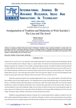 Sharma Rishika, International Journal of Advance Research, Ideas and Innovations in Technology.
© 2017, www.IJARIIT.com All Rights Reserved Page | 930
ISSN: 2454-132X
Impact factor: 4.295
(Volume 3, Issue 6)
Available online at www.ijariit.com
Amalgamation of Tradition and Modernity in Wole Soyinka’s
The Lion and The Jewel
Rishika Sharma
Research Scholar
Department of English
University of Jammu, Jammu, and Kashmir
rishika.sharma10@gmail.com
Abstract: According to Oxford Advanced Learner’s Dictionary ‘tradition’ means “passing of belief or customs form one
generation to the next” and modern stands for “present or contemporary times”. Tradition and modernity look to be poles apart
but in this research paper and attempt would be made in order bring out the amalgamation of tradition and modernity in Wole
Soyinks’s celebrated play The Lion and the Jewel
Keywords: Tradition, Yoruba Culture, Modernity.
INTRODUCTION
The play The Lion and The Jewel is set in typical Yoruba village Ilujinle which is ruled by an all-powerful old chief Baroka. Baroka
is one with the traditions and is ruling his village in a typical manner. His character has been portrayed and understood by the
dialogue he speaks in the ‘morning’ act. He is the Bale, a prominent figure in the play. He stands for tradition. He portrays himself
as simply traditional. He enters the scene and all the villagers who were busy dancing and moving at once got on to their knees for
their traditonal greetings to Baroka but the westernized teacher Lakunle just bows and wishes good morning to him. This gesture
offends baroka who says, “Guru morin guru morin, ngh-hn! That is all we get from ‘alakowe’ you call at his house hoping he sends
for beer, but all you get is Guru morin. Will guru morin wet my throat?” (The Lion and The Jewel 16)
Baroka then enquired of Lakunle why everything stopped when he came. To this, Lakunle replied, “One hardly thinks the
bale would have time for such childish nonsense” (16). Hearing this from a western idealist Baroka makes an astonishing statement.
He says, “A-ah Mister Lakunle without these things you call nonsense, a Bale’s life would be pretty dull” (16). These lines indicate
that the bale is rooted in his traditions and the dance, music, and mime had a great effect on his life and his culture. He does not
want the modernity to enter into his traditional village set up so he does not allows the railway line to pass through the village. He
wants to preserve his traditions but one cannot deny the fact that Baroka was also being selfish and thinking only of his rule in the
village. The negative aspect of Baroka’s character has also been portrayed by the author.
Modernity is portrayed though the character of Lakunle who is a school teacher and has a tendency to imitate the west. His
attire is totally modern but that looks pathetic on his small body. Although he is a believer in the western education system and their
ways of life yet he receives a pathetic response from Sidi and others in the play. He is a suitor for Sidi and wants her to be his legally
 
