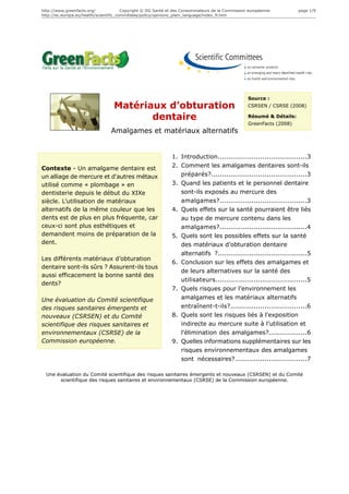 http://www.greenfacts.org/              Copyright © DG Santé et des Consommateurs de la Commission européenne.        page 1/9
http://ec.europa.eu/health/scientific_committees/policy/opinions_plain_language/index_fr.htm




                                                                                                  Source :
                                  Matériaux d’obturation                                          CSRSEN / CSRSE (2008)

                                         dentaire                                                 Résumé & Détails:
                                                                                                  GreenFacts (2008)
                                 Amalgames et matériaux alternatifs


                                                              1. Introduction..........................................3
Contexte - Un amalgame dentaire est                           2. Comment les amalgames dentaires sont-ils
un alliage de mercure et d'autres métaux                         préparés?.............................................3
utilisé comme « plombage » en                                 3. Quand les patients et le personnel dentaire
dentisterie depuis le début du XIXe                              sont-ils exposés au mercure des
siècle. L’utilisation de matériaux                               amalgames?.........................................3
alternatifs de la même couleur que les                        4. Quels effets sur la santé pourraient être liés
dents est de plus en plus fréquente, car                         au type de mercure contenu dans les
ceux-ci sont plus esthétiques et                                 amalgames?.........................................4
demandent moins de préparation de la                          5. Quels sont les possibles effets sur la santé
dent.                                                            des matériaux d’obturation dentaire
                                                                 alternatifs ?..........................................5
Les différents matériaux d’obturation
                                                              6. Conclusion sur les effets des amalgames et
dentaire sont-ils sûrs ? Assurent-ils tous
                                                                 de leurs alternatives sur la santé des
aussi efficacement la bonne santé des
                                                                 utilisateurs...........................................5
dents?
                                                              7. Quels risques pour l’environnement les
Une évaluation du Comité scientifique                            amalgames et les matériaux alternatifs
des risques sanitaires émergents et                              entraînent-t-ils?....................................6
nouveaux (CSRSEN) et du Comité                                8. Quels sont les risques liés à l'exposition
scientifique des risques sanitaires et                           indirecte au mercure suite à l’utilisation et
environnementaux (CSRSE) de la                                   l'élimination des amalgames?..................6
Commission européenne.                                        9. Quelles informations supplémentaires sur les
                                                                 risques environnementaux des amalgames
                                                                 sont nécessaires?..................................7

  Une évaluation du Comité scientifique des risques sanitaires émergents et nouveaux (CSRSEN) et du Comité
       scientifique des risques sanitaires et environnementaux (CSRSE) de la Commission européenne.
 