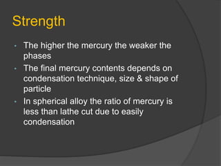 Strength
• The higher the mercury the weaker the
phases
• The final mercury contents depends on
condensation technique, size & shape of
particle
• In spherical alloy the ratio of mercury is
less than lathe cut due to easily
condensation
 