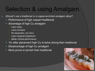 Selection & using Amalgam
 (Should I use a traditional or a copper-enriched amalgam alloy)?
 Performance of high copper>traditional
 Advantage of high Cu amalgam
○ Less creep
○ Less corrosion
○ No expansion, (no zinc)
○ Less marginal breakdown
○ Better clinical performance
 1hr after placement high Cu is twice strong then traditional
 Disadvantage of high Cu amalgam
 More prone to tarnish than traditional
 