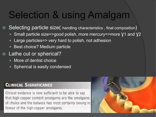 Selection & using Amalgam
 Selecting particle size( handling characteristics , final composition)
 Small particle size=>good polish, more mercury=>more Ɣ1 and Ɣ2
 Large particles=> very hard to polish, not adhesion
 Best choice? Medium particle
 Lathe cut or spherical?
 More of dentist choice
 Spherical is easily condensed
 