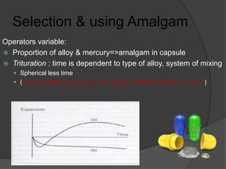 Selection & using Amalgam
Operators variable:
 Proportion of alloy & mercury=>amalgam in capsule
 Trituration : time is dependent to type of alloy, system of mixing
 Spherical less time
 (speed of 4000 rpm/ 5 seconds- speed of 2600rpm/20sec or more )
 