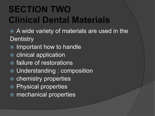 SECTION TWO
Clinical Dental Materials
 A wide variety of materials are used in the
Dentistry
 Important how to handle
 clinical application
 failure of restorations
 Understanding : composition
 chemistry properties
 Physical properties
 mechanical properties
 