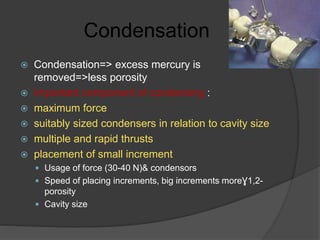 Condensation
 Condensation=> excess mercury is
removed=>less porosity
 Important component of condensing :
 maximum force
 suitably sized condensers in relation to cavity size
 multiple and rapid thrusts
 placement of small increment
 Usage of force (30-40 N)& condensors
 Speed of placing increments, big increments moreƔ1,2-
porosity
 Cavity size
 