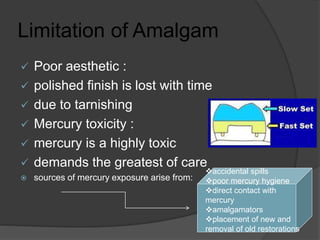 Limitation of Amalgam
 Poor aesthetic :
 polished finish is lost with time
 due to tarnishing
 Mercury toxicity :
 mercury is a highly toxic
 demands the greatest of care
 sources of mercury exposure arise from:
accidental spills
poor mercury hygiene
direct contact with
mercury
amalgamators
placement of new and
removal of old restorations
 
