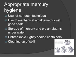 Appropriate mercury
hygiene
 Use of no-touch technique
 Use of mechanical amalgamators with
good seals
 Storage of mercury and old amalgams
under water
 Unbreakable Tightly sealed containers
 Cleaning up of spill
 