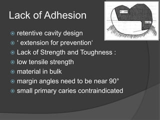Lack of Adhesion
 retentive cavity design
 ‘ extension for prevention‘
 Lack of Strength and Toughness :
 low tensile strength
 material in bulk
 margin angles need to be near 90°
 small primary caries contraindicated
 