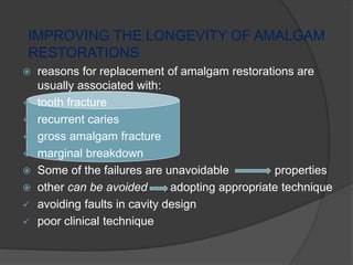 IMPROVING THE LONGEVITY OF AMALGAM
RESTORATIONS
 reasons for replacement of amalgam restorations are
usually associated with:
 tooth fracture
 recurrent caries
 gross amalgam fracture
 marginal breakdown
 Some of the failures are unavoidable properties
 other can be avoided adopting appropriate technique
 avoiding faults in cavity design
 poor clinical technique
 