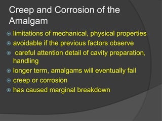 Creep and Corrosion of the
Amalgam
 limitations of mechanical, physical properties
 avoidable if the previous factors observe
 careful attention detail of cavity preparation,
handling
 longer term, amalgams will eventually fail
 creep or corrosion
 has caused marginal breakdown
 