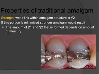 Properties of traditional amalgam
Strength: weak link within amalgam structure is Ɣ2
If this portion is minimized stronger amalgam would result
 The amount of Ɣ1 and Ɣ2 that is formed depends on amount
of mercury
 