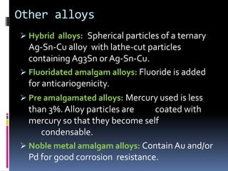 Other alloys
 Hybrid alloys: Spherical particles of a ternary
Ag-Sn-Cu alloy with lathe-cut particles
containing Ag3Sn or Ag-Sn-Cu.
 Fluoridated amalgam alloys: Fluoride is added
for anticariogenicity.
 Pre amalgamated alloys: Mercury used is less
than 3%. Alloy particles are coated with
mercury so that they become self
condensable.
 Noble metal amalgam alloys: Contain Au and/or
Pd for good corrosion resistance.
 