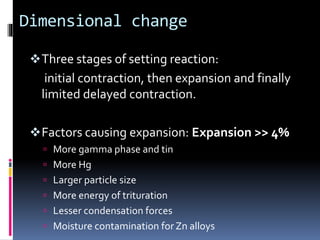 Dimensional change
Three stages of setting reaction:
initial contraction, then expansion and finally
limited delayed contraction.
Factors causing expansion: Expansion >> 4%
 More gamma phase and tin
 More Hg
 Larger particle size
 More energy of trituration
 Lesser condensation forces
 Moisture contamination for Zn alloys
 