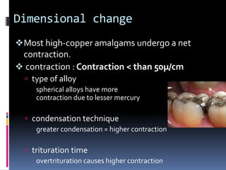 Dimensional change
Most high-copper amalgams undergo a net
contraction.
 contraction : Contraction < than 50µ/cm
 type of alloy
spherical alloys have more
contraction due to lesser mercury
 condensation technique
greater condensation = higher contraction
 trituration time
overtrituration causes higher contraction
 