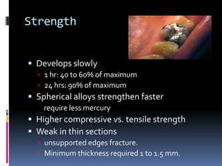 Strength
 Develops slowly
 1 hr: 40 to 60% of maximum
 24 hrs: 90% of maximum
 Spherical alloys strengthen faster
require less mercury
 Higher compressive vs. tensile strength
 Weak in thin sections
 unsupported edges fracture.
 Minimum thickness required 1 to 1.5 mm.
 