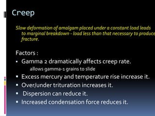Creep
Slow deformation of amalgam placed under a constant load leads
to marginal breakdown - load less than that necessary to produce
fracture.
Factors :
 Gamma 2 dramatically affects creep rate.
allows gamma-1 grains to slide
 Excess mercury and temperature rise increase it.
 Over/under trituration increases it.
 Dispersion can reduce it.
 Increased condensation force reduces it.
 