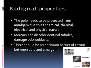 Biological properties
 The pulp needs to be protected from
amalgam due to its chemical, thermal,
electrical and physical nature.
 Mercury can discolor dentinal tubules,
damage odontoblasts.
 There should be an optimum barrier of ≥2mm
between pulp and amalgam.
 