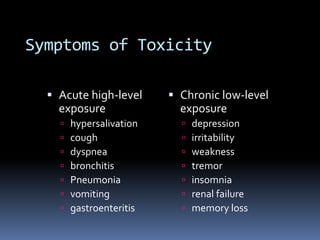 Symptoms of Toxicity
 Acute high-level
exposure
 hypersalivation
 cough
 dyspnea
 bronchitis
 Pneumonia
 vomiting
 gastroenteritis
 Chronic low-level
exposure
 depression
 irritability
 weakness
 tremor
 insomnia
 renal failure
 memory loss
 
