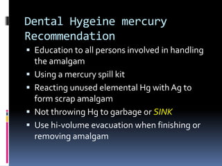 Dental Hygeine mercury
Recommendation
 Education to all persons involved in handling
the amalgam
 Using a mercury spill kit
 Reacting unused elemental Hg with Ag to
form scrap amalgam
 Not throwing Hg to garbage or SINK
 Use hi-volume evacuation when finishing or
removing amalgam
 
