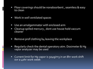  Floor coverings should be nonabsorbent , seamless & easy
to clean
 Work in well ventilated spaces
 Use an amalgammator with enclosed arm
 Cleanup spilled mercury , dont use house hold vaccum
cleaner
 Remove prof clothing b4 leaving the workplace
 Regularly check the dental operatory atm. Dosimeter & Hg
vapor analyzer may be used
 Current limit for Hg vapor is 50µg/m3 in an 8hr work shift
ovr a 40hr work week
 
