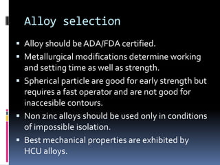 Alloy selection
 Alloy should be ADA/FDA certified.
 Metallurgical modifications determine working
and setting time as well as strength.
 Spherical particle are good for early strength but
requires a fast operator and are not good for
inaccesible contours.
 Non zinc alloys should be used only in conditions
of impossible isolation.
 Best mechanical properties are exhibited by
HCU alloys.
 