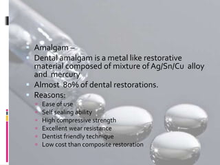  Amalgam –
 Dental amalgam is a metal like restorative
material composed of mixture of Ag/Sn/Cu alloy
and mercury
 Almost 80% of dental restorations.
 Reasons:
 Ease of use
 Self sealing ability
 High compressive strength
 Excellent wear resistance
 Dentist friendly technique
 Low cost than composite restoration
 