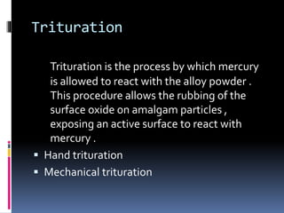 Trituration
Trituration is the process by which mercury
is allowed to react with the alloy powder .
This procedure allows the rubbing of the
surface oxide on amalgam particles ,
exposing an active surface to react with
mercury .
 Hand trituration
 Mechanical trituration
 